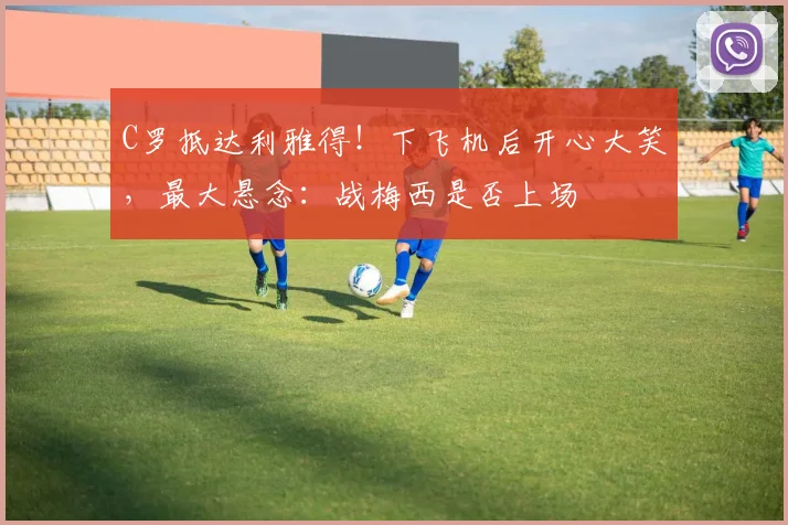 C罗抵达利雅得！下飞机后开心大笑，最大悬念：战梅西是否上场