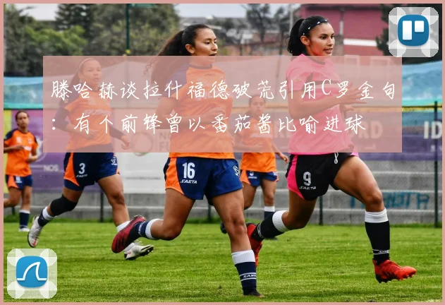 滕哈赫谈拉什福德破荒引用C罗金句：有个前锋曾以番茄酱比喻进球
