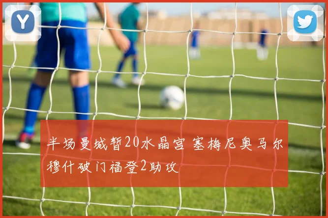 半场曼城暂20水晶宫 塞梅尼奥马尔穆什破门福登2助攻