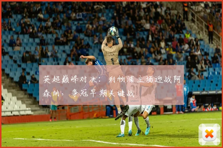 英超巅峰对决：利物浦主场迎战阿森纳，争冠早期关键战