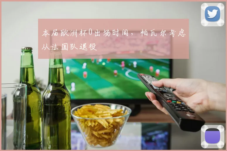 本届欧洲杯0出场时间，帕瓦尔考虑从法国队退役