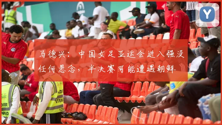 马德兴：中国女足亚运会进八强没任何悬念，半决赛可能遭遇朝鲜