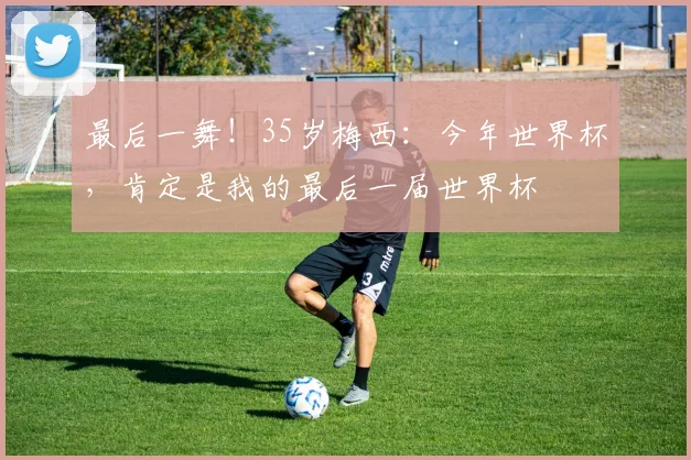 最后一舞！35岁梅西：今年世界杯，肯定是我的最后一届世界杯