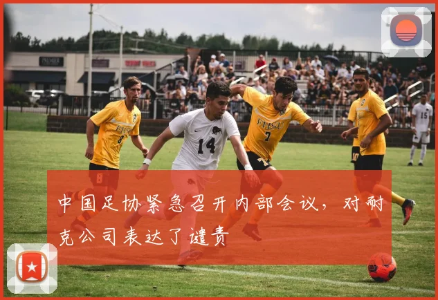中国足协紧急召开内部会议，对耐克公司表达了谴责