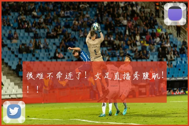 很难不牵连了！女足直播秀腹肌！！！