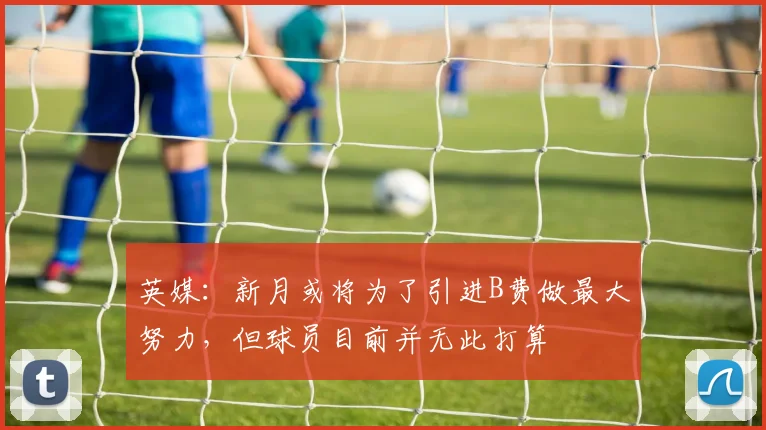 英媒：新月或将为了引进B费做最大努力，但球员目前并无此打算
