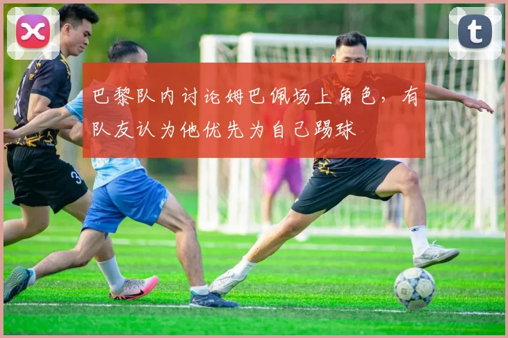 巴黎队内讨论姆巴佩场上角色，有队友认为他优先为自己踢球