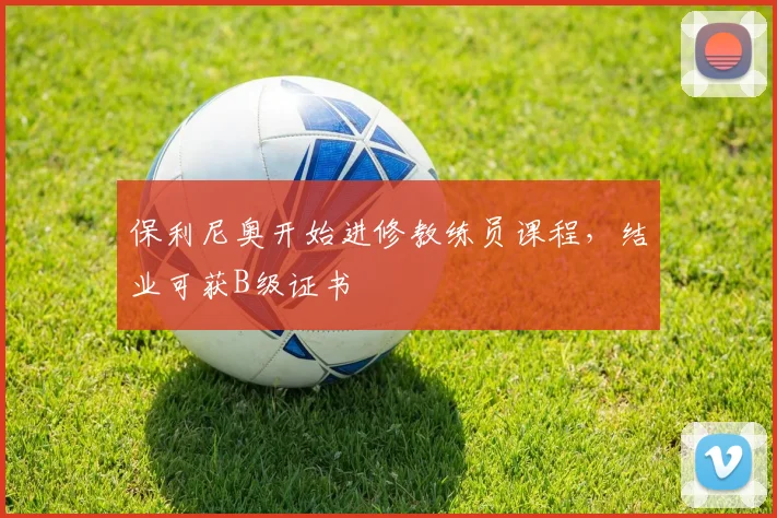 保利尼奥开始进修教练员课程，结业可获B级证书