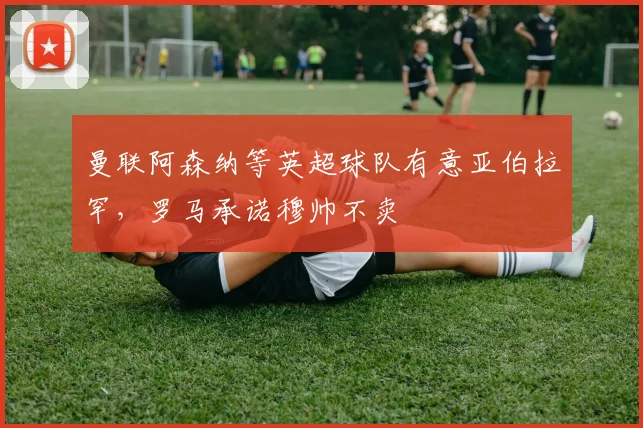 曼联阿森纳等英超球队有意亚伯拉罕，罗马承诺穆帅不卖