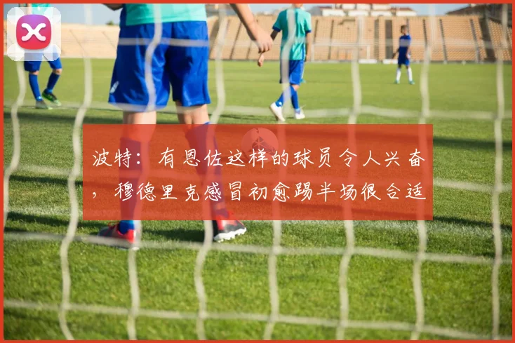 波特：有恩佐这样的球员令人兴奋，穆德里克感冒初愈踢半场很合适
