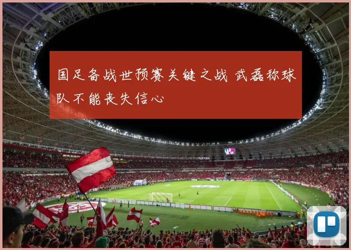 国足备战世预赛关键之战 武磊称球队不能丧失信心