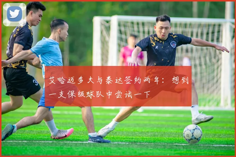 艾哈迈多夫与泰达签约两年：想到一支保级球队中尝试一下