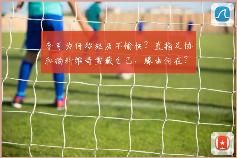 李可为何称经历不愉快？直指足协和扬科维奇雪藏自己，缘由何在？