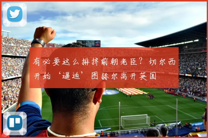 有必要这么排挤前朝老臣？切尔西开始‘逼迫’图赫尔离开英国