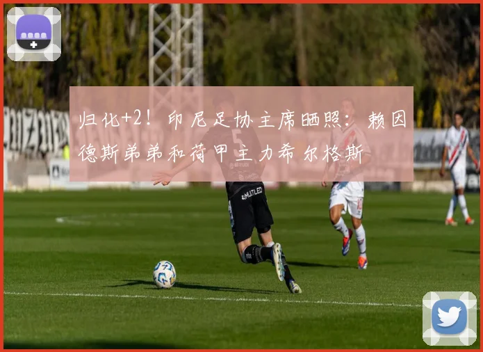 归化+2！印尼足协主席晒照：赖因德斯弟弟和荷甲主力希尔格斯