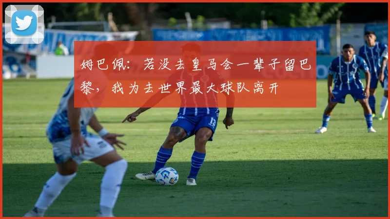 姆巴佩：若没去皇马会一辈子留巴黎，我为去世界最大球队离开