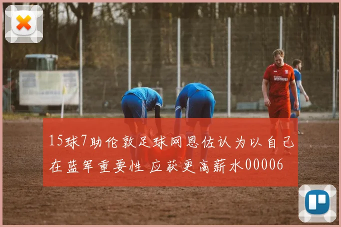 15球7助伦敦足球网恩佐认为以自己在蓝军重要性 应获更高薪水0000644