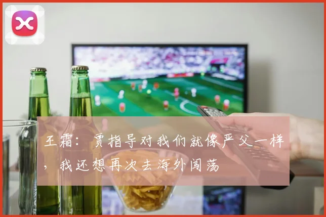王霜：贾指导对我们就像严父一样，我还想再次去海外闯荡