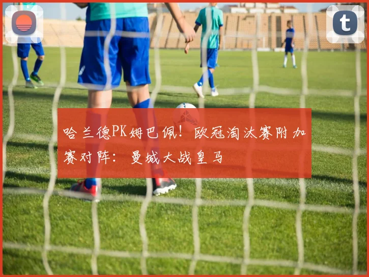 哈兰德PK姆巴佩！欧冠淘汰赛附加赛对阵：曼城大战皇马