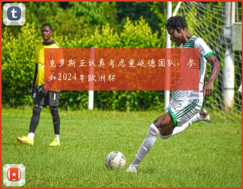克罗斯正认真考虑重返德国队，参加2024年欧洲杯