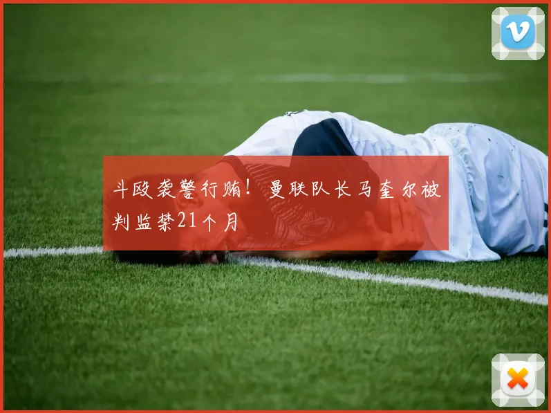 斗殴袭警行贿！曼联队长马奎尔被判监禁21个月