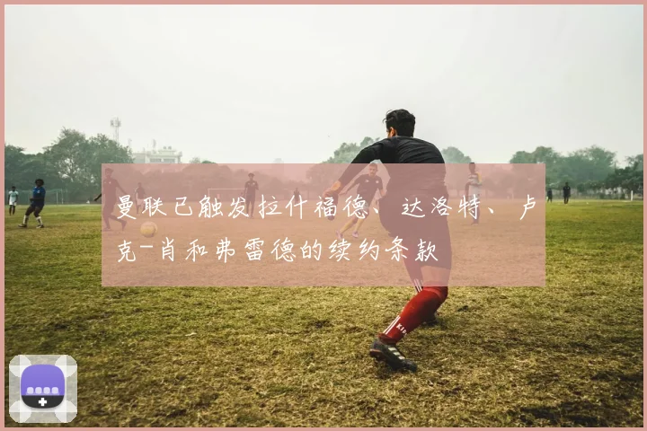 曼联已触发拉什福德、达洛特、卢克-肖和弗雷德的续约条款
