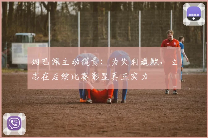 姆巴佩主动揽责：为失利道歉，立志在后续比赛彰显真正实力