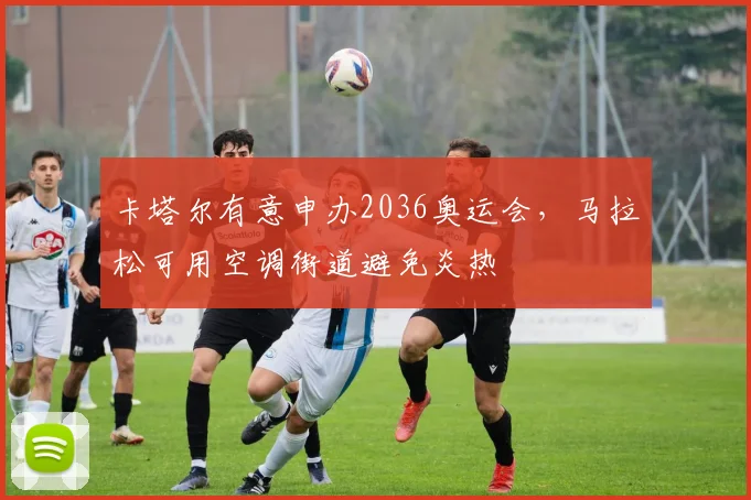 卡塔尔有意申办2036奥运会，马拉松可用空调街道避免炎热