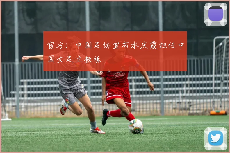 官方：中国足协宣布水庆霞担任中国女足主教练