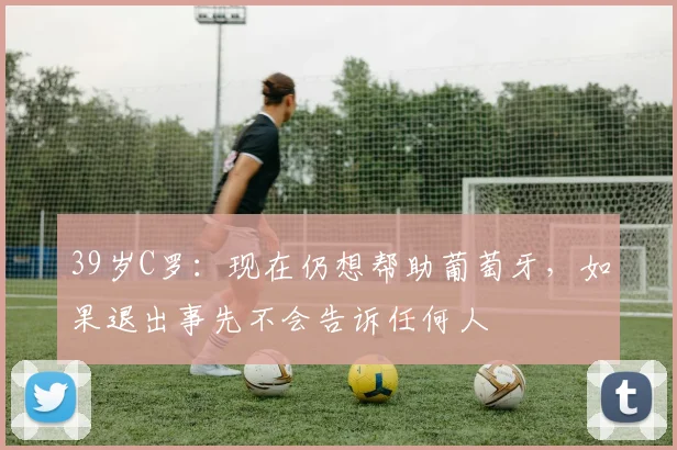 39岁C罗：现在仍想帮助葡萄牙，如果退出事先不会告诉任何人