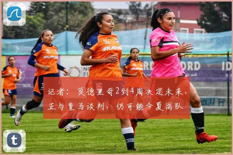 记者：莫德里奇2到4周决定未来，正与皇马谈判，仍可能今夏离队