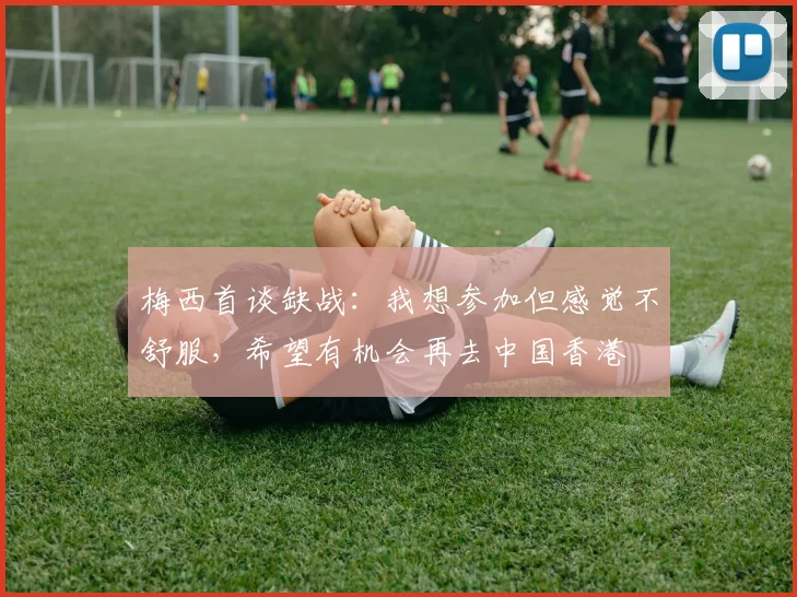 梅西首谈缺战：我想参加但感觉不舒服，希望有机会再去中国香港