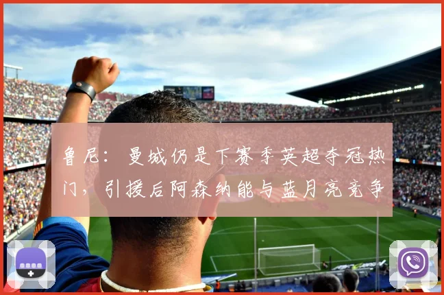 鲁尼：曼城仍是下赛季英超夺冠热门，引援后阿森纳能与蓝月亮竞争
