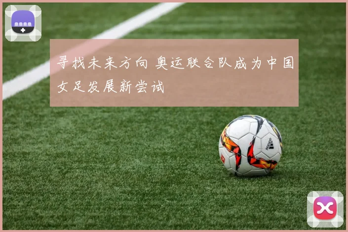 寻找未来方向 奥运联合队成为中国女足发展新尝试