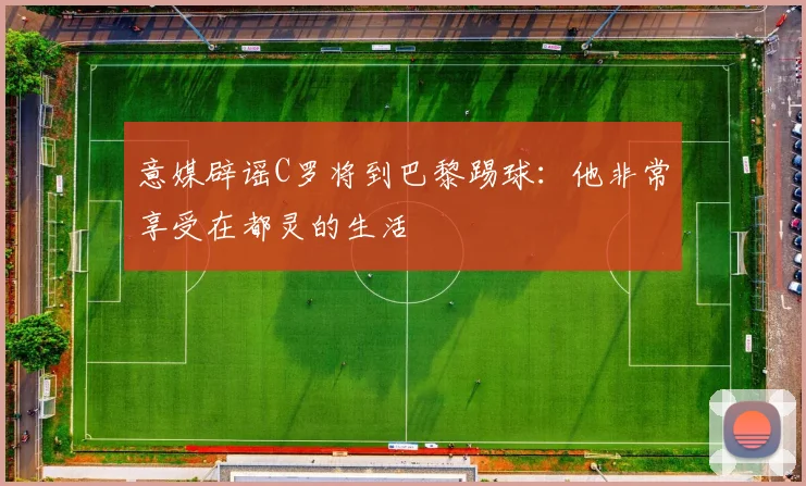 意媒辟谣C罗将到巴黎踢球：他非常享受在都灵的生活