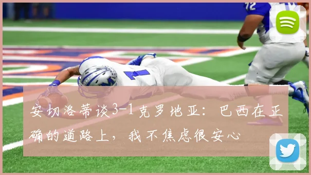 安切洛蒂谈3-1克罗地亚：巴西在正确的道路上，我不焦虑很安心
