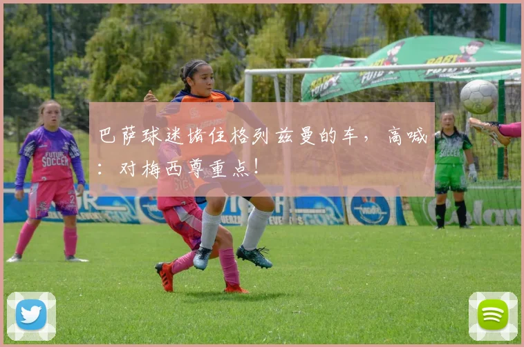 巴萨球迷堵住格列兹曼的车，高喊：对梅西尊重点！