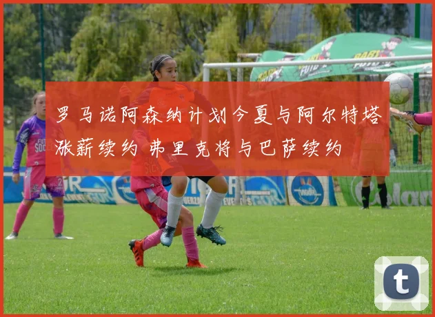 罗马诺阿森纳计划今夏与阿尔特塔涨薪续约 弗里克将与巴萨续约
