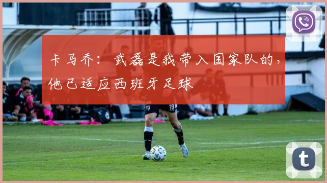 卡马乔：武磊是我带入国家队的，他已适应西班牙足球