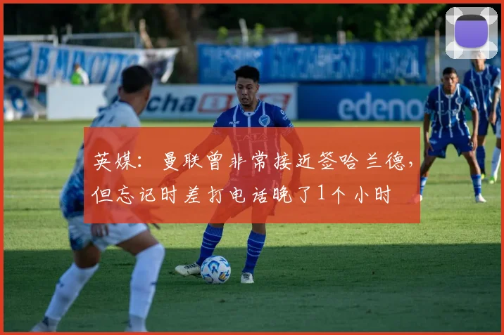 英媒：曼联曾非常接近签哈兰德，但忘记时差打电话晚了1个小时