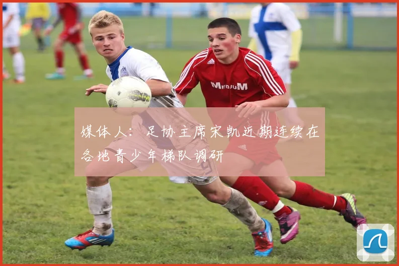 媒体人：足协主席宋凯近期连续在各地青少年梯队调研