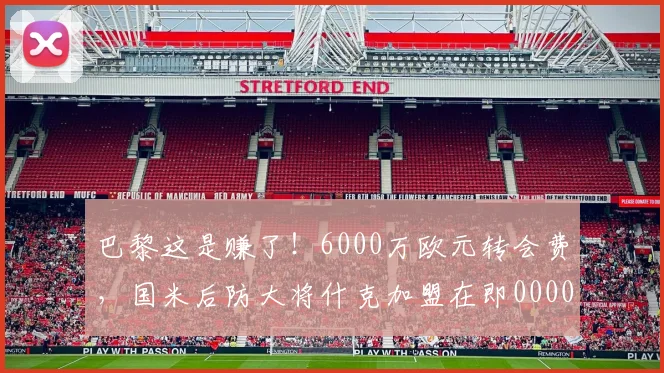 巴黎这是赚了！6000万欧元转会费，国米后防大将什克加盟在即0000644